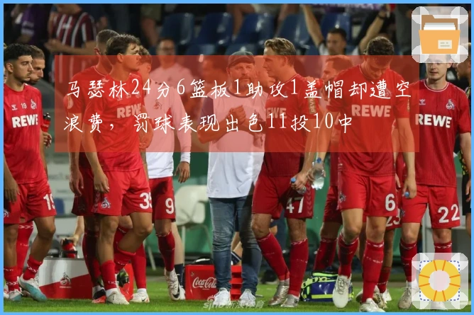 马瑟林24分6篮板1助攻1盖帽却遭空浪费，罚球表现出色11投10中