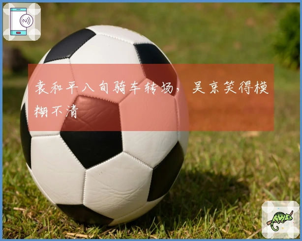 袁和平八旬骑车转场，吴京笑得模糊不清