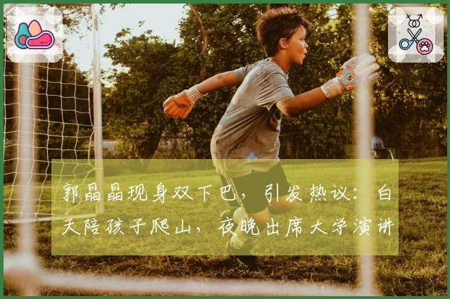 郭晶晶现身双下巴，引发热议：白天陪孩子爬山，夜晚出席大学演讲，岁月痕迹明显