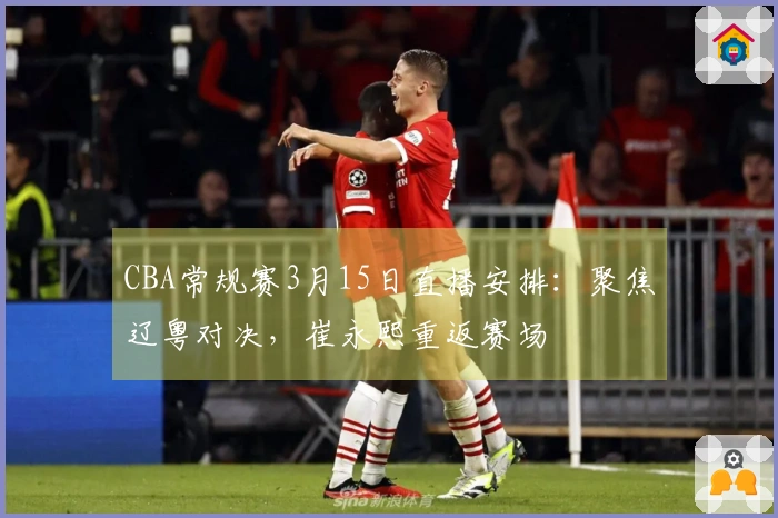 CBA常规赛3月15日直播安排：聚焦辽粤对决，崔永熙重返赛场