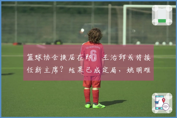 篮球协会换届在即，王治郅或将接任新主席？结果已成定局，姚明难以逆转