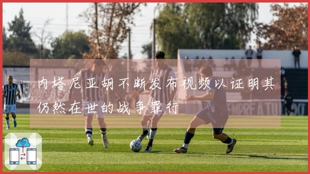 内塔尼亚胡不断发布视频以证明其仍然在世的战争罪行