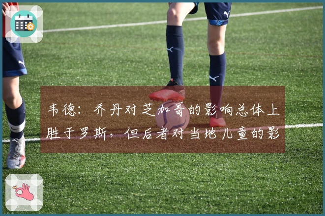 韦德：乔丹对芝加哥的影响总体上胜于罗斯，但后者对当地儿童的影响更为深远