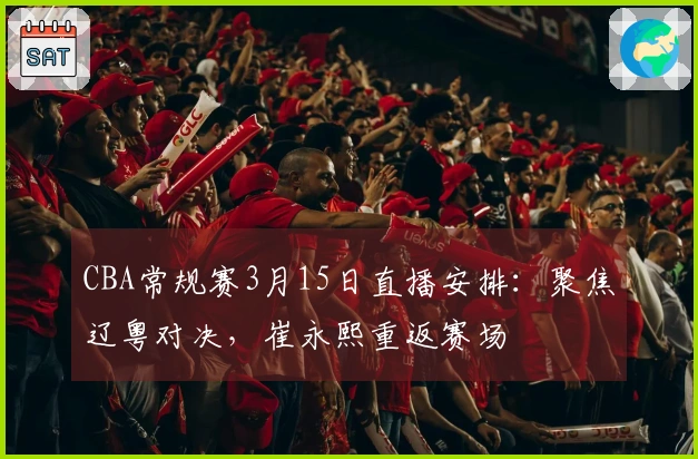 CBA常规赛3月15日直播安排：聚焦辽粤对决，崔永熙重返赛场