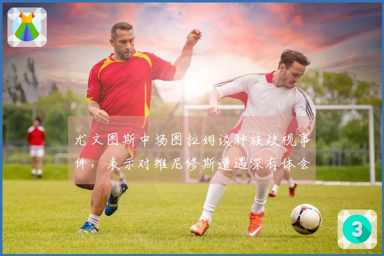 尤文图斯中场图拉姆谈种族歧视事件，表示对维尼修斯遭遇深有体会