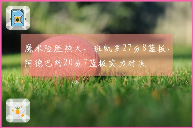 魔术险胜热火，班凯罗27分8篮板，阿德巴约20分7篮板实力对决